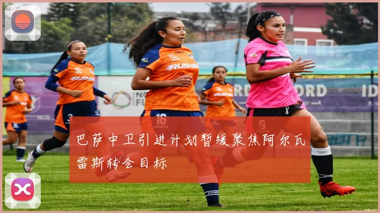 巴萨中卫引进计划暂缓聚焦阿尔瓦雷斯转会目标