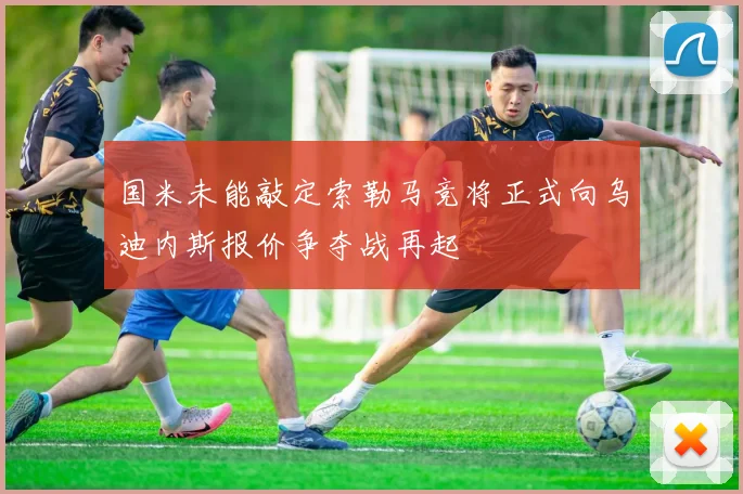 国米未能敲定索勒马竞将正式向乌迪内斯报价争夺战再起