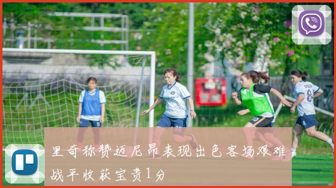 里奇称赞迈尼昂表现出色客场艰难战平收获宝贵1分