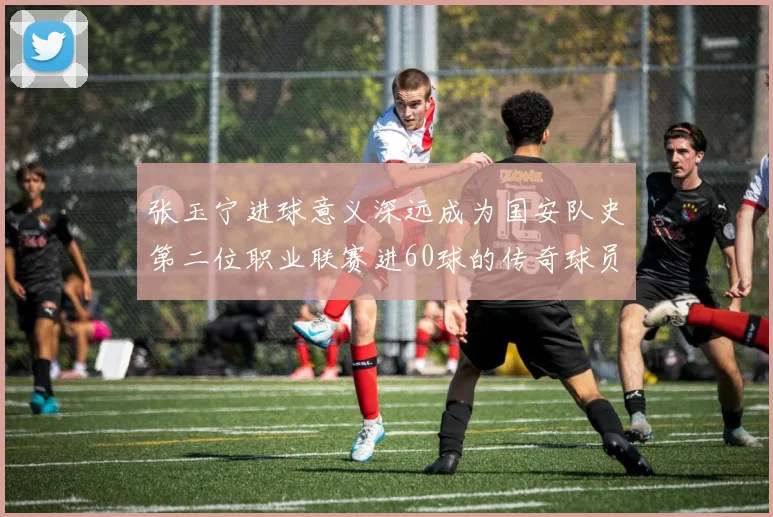 张玉宁进球意义深远成为国安队史第二位职业联赛进60球的传奇球员