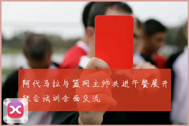 阿代马拉与篮网主帅共进午餐展开联合试训会面交流