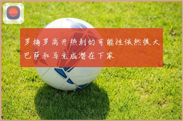 罗梅罗离开热刺的可能性依然很大巴萨和马竞成潜在下家