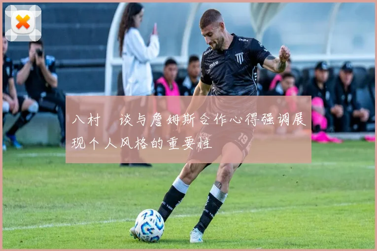 八村塁谈与詹姆斯合作心得强调展现个人风格的重要性