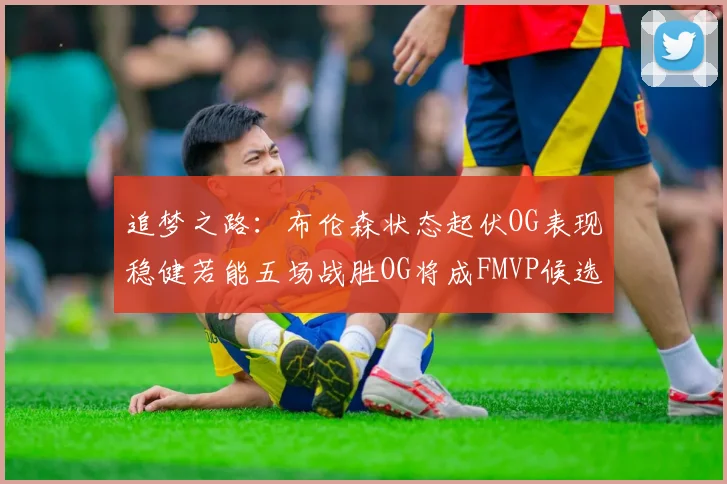 追梦之路：布伦森状态起伏OG表现稳健若能五场战胜OG将成FMVP候选