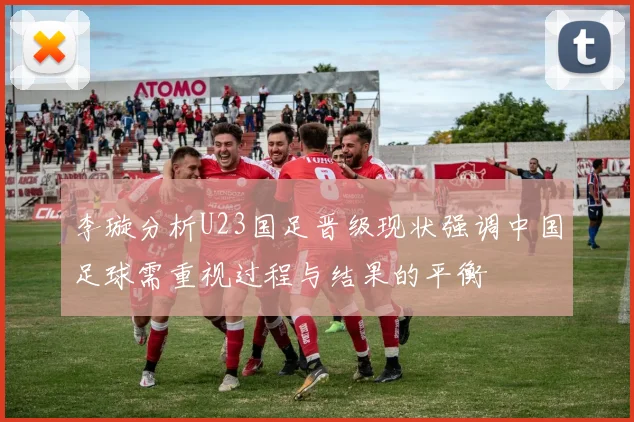 李璇分析U23国足晋级现状强调中国足球需重视过程与结果的平衡