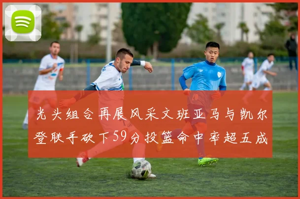 光头组合再展风采文班亚马与凯尔登联手砍下59分投篮命中率超五成