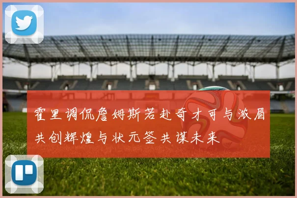 霍里调侃詹姆斯若赴奇才可与浓眉共创辉煌与状元签共谋未来
